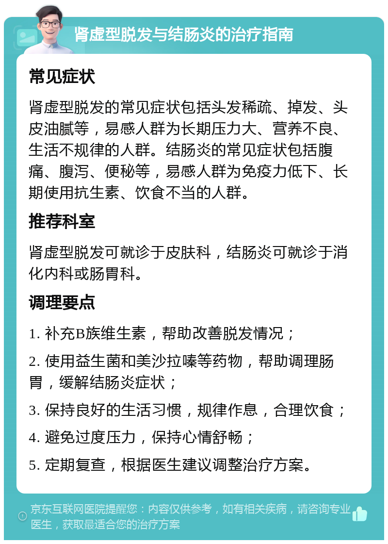 肾虚型脱发与结肠炎的治疗指南 常见症状 肾虚型脱发的常见症状包括头发稀疏、掉发、头皮油腻等，易感人群为长期压力大、营养不良、生活不规律的人群。结肠炎的常见症状包括腹痛、腹泻、便秘等，易感人群为免疫力低下、长期使用抗生素、饮食不当的人群。 推荐科室 肾虚型脱发可就诊于皮肤科，结肠炎可就诊于消化内科或肠胃科。 调理要点 1. 补充B族维生素，帮助改善脱发情况； 2. 使用益生菌和美沙拉嗪等药物，帮助调理肠胃，缓解结肠炎症状； 3. 保持良好的生活习惯，规律作息，合理饮食； 4. 避免过度压力，保持心情舒畅； 5. 定期复查，根据医生建议调整治疗方案。