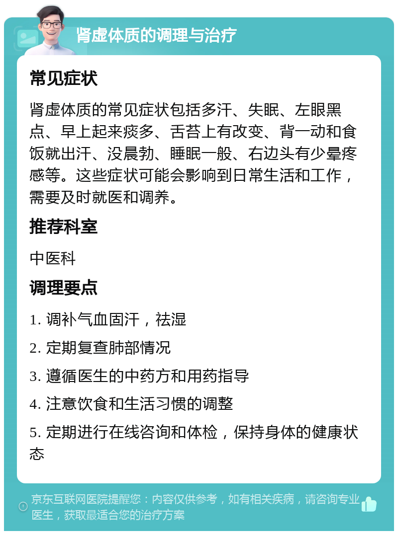 肾虚体质的调理与治疗 常见症状 肾虚体质的常见症状包括多汗、失眠、左眼黑点、早上起来痰多、舌苔上有改变、背一动和食饭就出汗、没晨勃、睡眠一般、右边头有少晕疼感等。这些症状可能会影响到日常生活和工作，需要及时就医和调养。 推荐科室 中医科 调理要点 1. 调补气血固汗，祛湿 2. 定期复查肺部情况 3. 遵循医生的中药方和用药指导 4. 注意饮食和生活习惯的调整 5. 定期进行在线咨询和体检，保持身体的健康状态