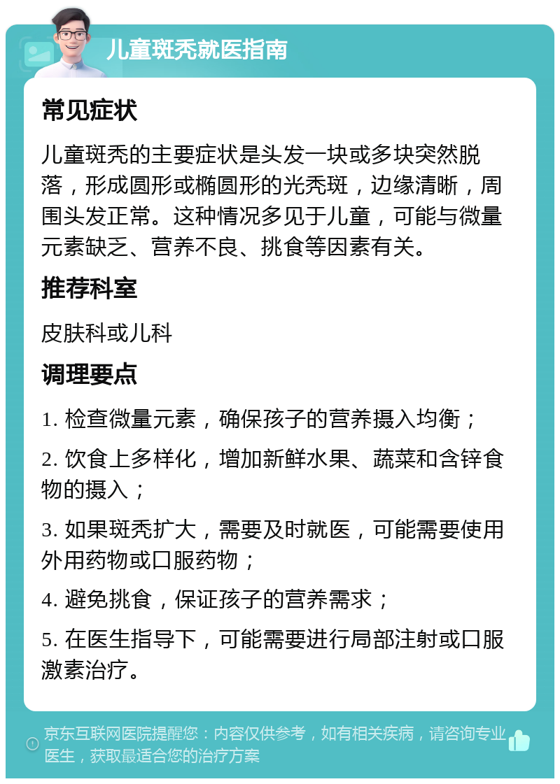 儿童斑秃就医指南 常见症状 儿童斑秃的主要症状是头发一块或多块突然脱落，形成圆形或椭圆形的光秃斑，边缘清晰，周围头发正常。这种情况多见于儿童，可能与微量元素缺乏、营养不良、挑食等因素有关。 推荐科室 皮肤科或儿科 调理要点 1. 检查微量元素，确保孩子的营养摄入均衡； 2. 饮食上多样化，增加新鲜水果、蔬菜和含锌食物的摄入； 3. 如果斑秃扩大，需要及时就医，可能需要使用外用药物或口服药物； 4. 避免挑食，保证孩子的营养需求； 5. 在医生指导下，可能需要进行局部注射或口服激素治疗。