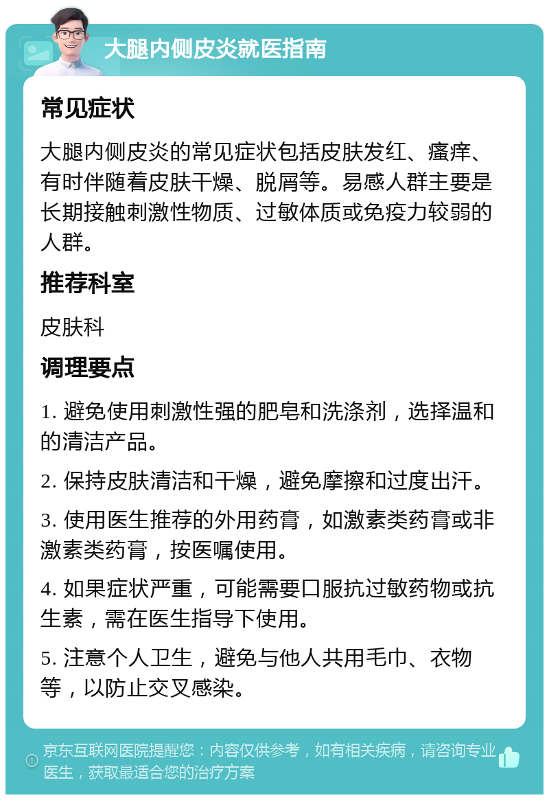 大腿内侧皮炎就医指南 常见症状 大腿内侧皮炎的常见症状包括皮肤发红、瘙痒、有时伴随着皮肤干燥、脱屑等。易感人群主要是长期接触刺激性物质、过敏体质或免疫力较弱的人群。 推荐科室 皮肤科 调理要点 1. 避免使用刺激性强的肥皂和洗涤剂，选择温和的清洁产品。 2. 保持皮肤清洁和干燥，避免摩擦和过度出汗。 3. 使用医生推荐的外用药膏，如激素类药膏或非激素类药膏，按医嘱使用。 4. 如果症状严重，可能需要口服抗过敏药物或抗生素，需在医生指导下使用。 5. 注意个人卫生，避免与他人共用毛巾、衣物等，以防止交叉感染。