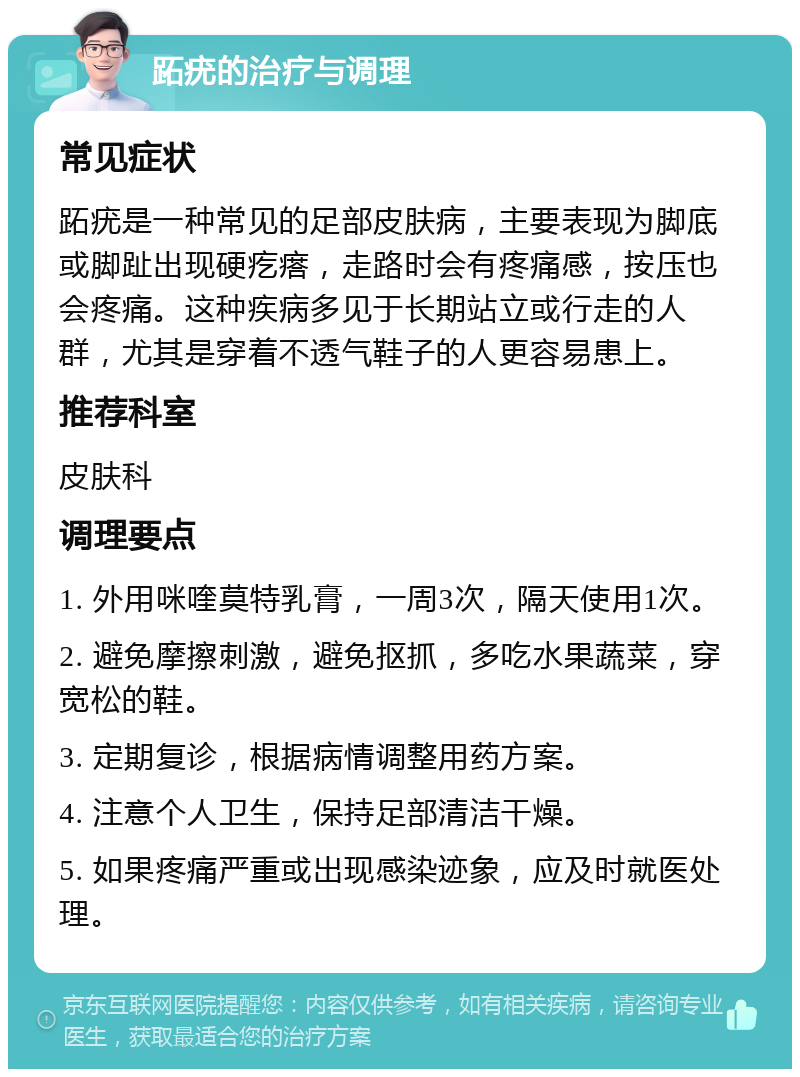 跖疣的治疗与调理 常见症状 跖疣是一种常见的足部皮肤病，主要表现为脚底或脚趾出现硬疙瘩，走路时会有疼痛感，按压也会疼痛。这种疾病多见于长期站立或行走的人群，尤其是穿着不透气鞋子的人更容易患上。 推荐科室 皮肤科 调理要点 1. 外用咪喹莫特乳膏，一周3次，隔天使用1次。 2. 避免摩擦刺激，避免抠抓，多吃水果蔬菜，穿宽松的鞋。 3. 定期复诊，根据病情调整用药方案。 4. 注意个人卫生，保持足部清洁干燥。 5. 如果疼痛严重或出现感染迹象，应及时就医处理。