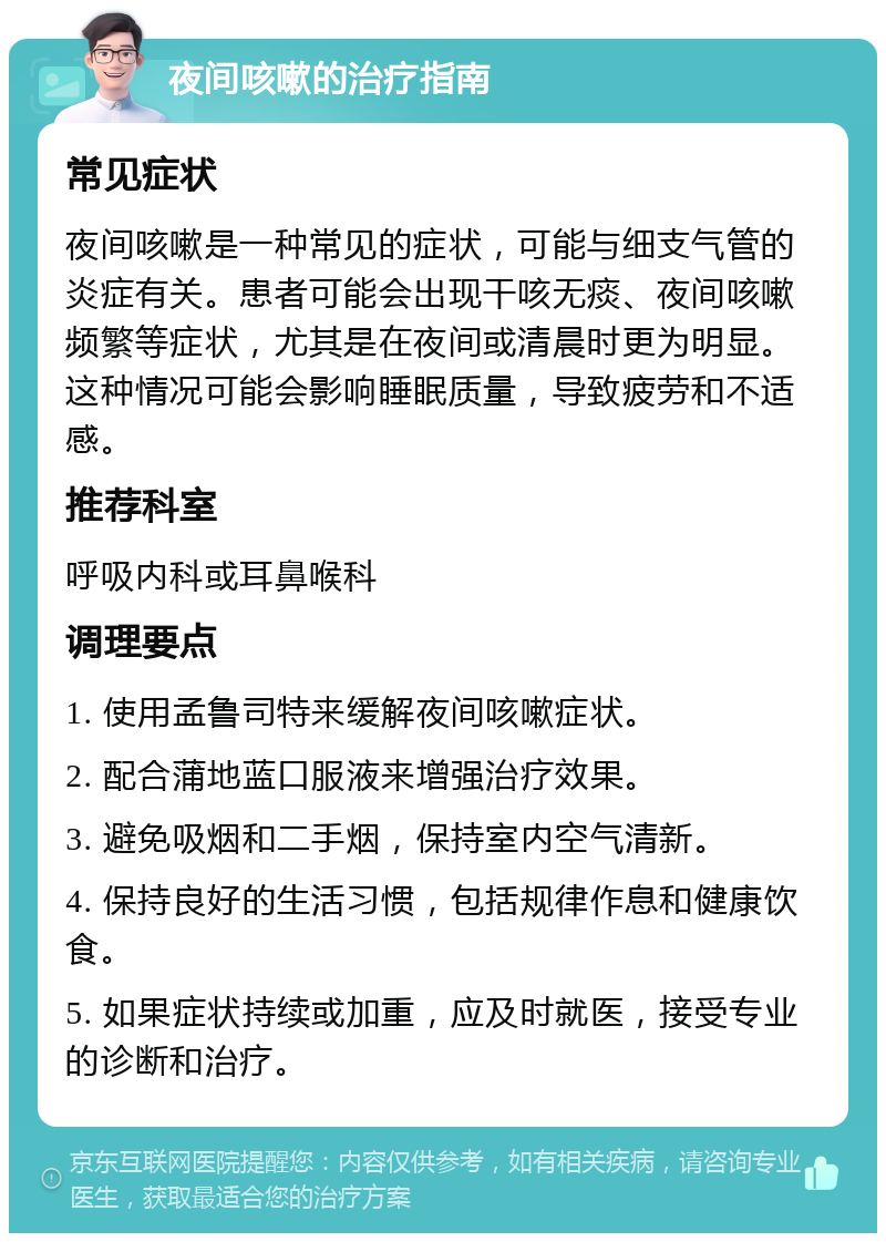 夜间咳嗽的治疗指南 常见症状 夜间咳嗽是一种常见的症状，可能与细支气管的炎症有关。患者可能会出现干咳无痰、夜间咳嗽频繁等症状，尤其是在夜间或清晨时更为明显。这种情况可能会影响睡眠质量，导致疲劳和不适感。 推荐科室 呼吸内科或耳鼻喉科 调理要点 1. 使用孟鲁司特来缓解夜间咳嗽症状。 2. 配合蒲地蓝口服液来增强治疗效果。 3. 避免吸烟和二手烟，保持室内空气清新。 4. 保持良好的生活习惯，包括规律作息和健康饮食。 5. 如果症状持续或加重，应及时就医，接受专业的诊断和治疗。