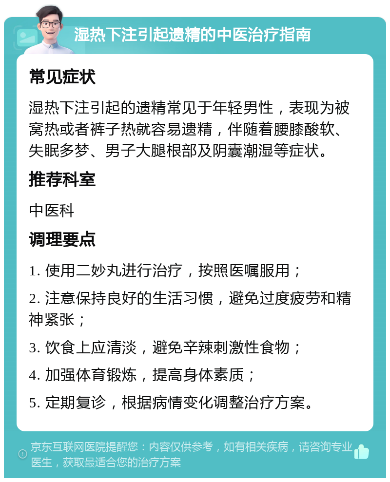 湿热下注引起遗精的中医治疗指南 常见症状 湿热下注引起的遗精常见于年轻男性，表现为被窝热或者裤子热就容易遗精，伴随着腰膝酸软、失眠多梦、男子大腿根部及阴囊潮湿等症状。 推荐科室 中医科 调理要点 1. 使用二妙丸进行治疗，按照医嘱服用； 2. 注意保持良好的生活习惯，避免过度疲劳和精神紧张； 3. 饮食上应清淡，避免辛辣刺激性食物； 4. 加强体育锻炼，提高身体素质； 5. 定期复诊，根据病情变化调整治疗方案。