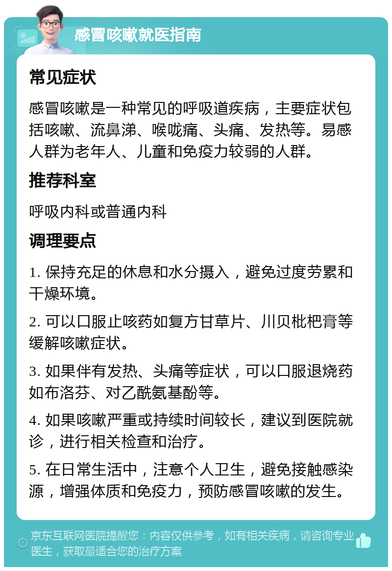 感冒咳嗽就医指南 常见症状 感冒咳嗽是一种常见的呼吸道疾病，主要症状包括咳嗽、流鼻涕、喉咙痛、头痛、发热等。易感人群为老年人、儿童和免疫力较弱的人群。 推荐科室 呼吸内科或普通内科 调理要点 1. 保持充足的休息和水分摄入，避免过度劳累和干燥环境。 2. 可以口服止咳药如复方甘草片、川贝枇杷膏等缓解咳嗽症状。 3. 如果伴有发热、头痛等症状，可以口服退烧药如布洛芬、对乙酰氨基酚等。 4. 如果咳嗽严重或持续时间较长，建议到医院就诊，进行相关检查和治疗。 5. 在日常生活中，注意个人卫生，避免接触感染源，增强体质和免疫力，预防感冒咳嗽的发生。