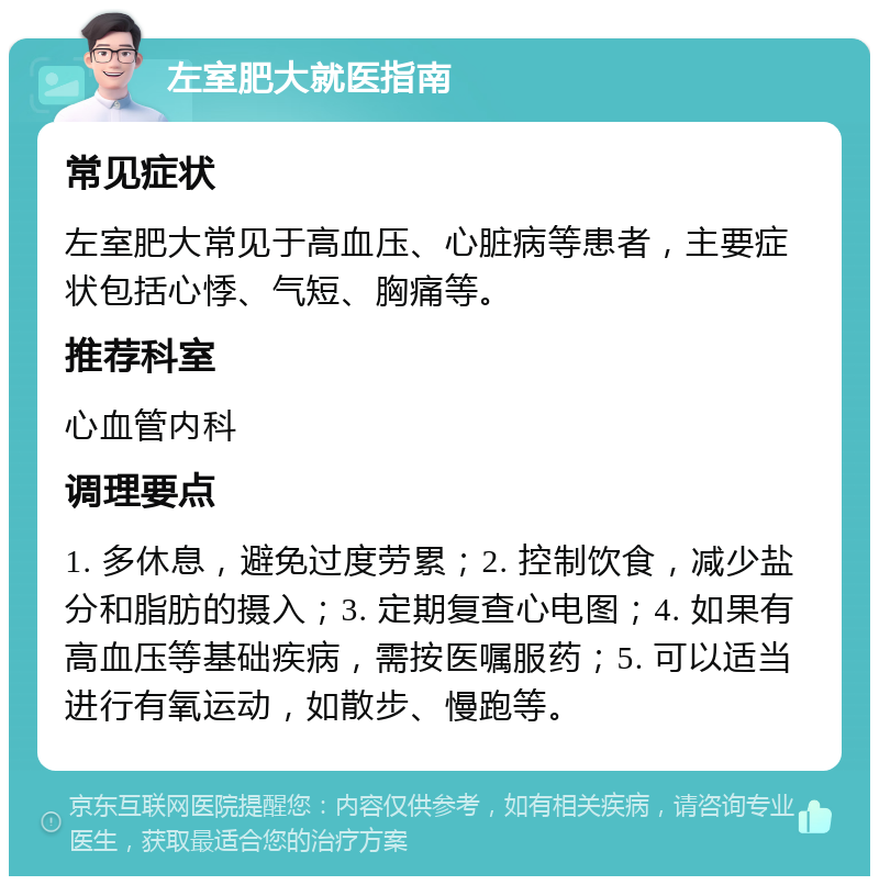 左室肥大就医指南 常见症状 左室肥大常见于高血压、心脏病等患者，主要症状包括心悸、气短、胸痛等。 推荐科室 心血管内科 调理要点 1. 多休息，避免过度劳累；2. 控制饮食，减少盐分和脂肪的摄入；3. 定期复查心电图；4. 如果有高血压等基础疾病，需按医嘱服药；5. 可以适当进行有氧运动，如散步、慢跑等。