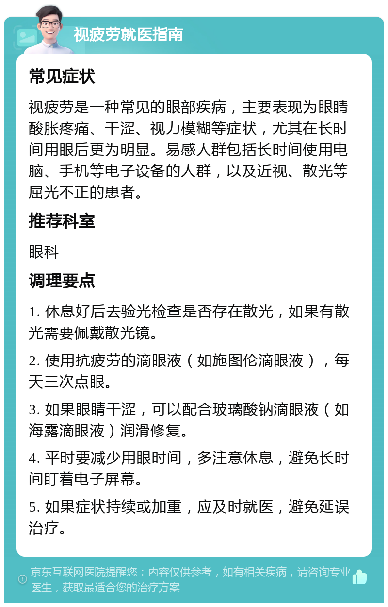 视疲劳就医指南 常见症状 视疲劳是一种常见的眼部疾病，主要表现为眼睛酸胀疼痛、干涩、视力模糊等症状，尤其在长时间用眼后更为明显。易感人群包括长时间使用电脑、手机等电子设备的人群，以及近视、散光等屈光不正的患者。 推荐科室 眼科 调理要点 1. 休息好后去验光检查是否存在散光，如果有散光需要佩戴散光镜。 2. 使用抗疲劳的滴眼液（如施图伦滴眼液），每天三次点眼。 3. 如果眼睛干涩，可以配合玻璃酸钠滴眼液（如海露滴眼液）润滑修复。 4. 平时要减少用眼时间，多注意休息，避免长时间盯着电子屏幕。 5. 如果症状持续或加重，应及时就医，避免延误治疗。