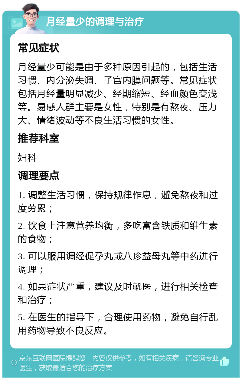 月经量少的调理与治疗 常见症状 月经量少可能是由于多种原因引起的，包括生活习惯、内分泌失调、子宫内膜问题等。常见症状包括月经量明显减少、经期缩短、经血颜色变浅等。易感人群主要是女性，特别是有熬夜、压力大、情绪波动等不良生活习惯的女性。 推荐科室 妇科 调理要点 1. 调整生活习惯，保持规律作息，避免熬夜和过度劳累； 2. 饮食上注意营养均衡，多吃富含铁质和维生素的食物； 3. 可以服用调经促孕丸或八珍益母丸等中药进行调理； 4. 如果症状严重，建议及时就医，进行相关检查和治疗； 5. 在医生的指导下，合理使用药物，避免自行乱用药物导致不良反应。