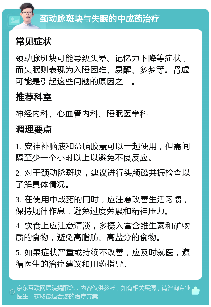 颈动脉斑块与失眠的中成药治疗 常见症状 颈动脉斑块可能导致头晕、记忆力下降等症状，而失眠则表现为入睡困难、易醒、多梦等。肾虚可能是引起这些问题的原因之一。 推荐科室 神经内科、心血管内科、睡眠医学科 调理要点 1. 安神补脑液和益脑胶囊可以一起使用，但需间隔至少一个小时以上以避免不良反应。 2. 对于颈动脉斑块，建议进行头颅磁共振检查以了解具体情况。 3. 在使用中成药的同时，应注意改善生活习惯，保持规律作息，避免过度劳累和精神压力。 4. 饮食上应注意清淡，多摄入富含维生素和矿物质的食物，避免高脂肪、高盐分的食物。 5. 如果症状严重或持续不改善，应及时就医，遵循医生的治疗建议和用药指导。