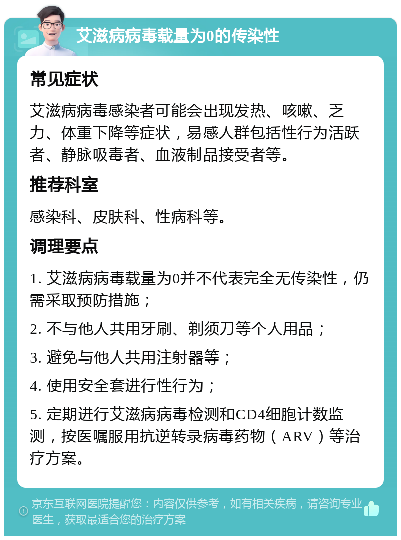 艾滋病病毒载量为0的传染性 常见症状 艾滋病病毒感染者可能会出现发热、咳嗽、乏力、体重下降等症状，易感人群包括性行为活跃者、静脉吸毒者、血液制品接受者等。 推荐科室 感染科、皮肤科、性病科等。 调理要点 1. 艾滋病病毒载量为0并不代表完全无传染性，仍需采取预防措施； 2. 不与他人共用牙刷、剃须刀等个人用品； 3. 避免与他人共用注射器等； 4. 使用安全套进行性行为； 5. 定期进行艾滋病病毒检测和CD4细胞计数监测，按医嘱服用抗逆转录病毒药物（ARV）等治疗方案。