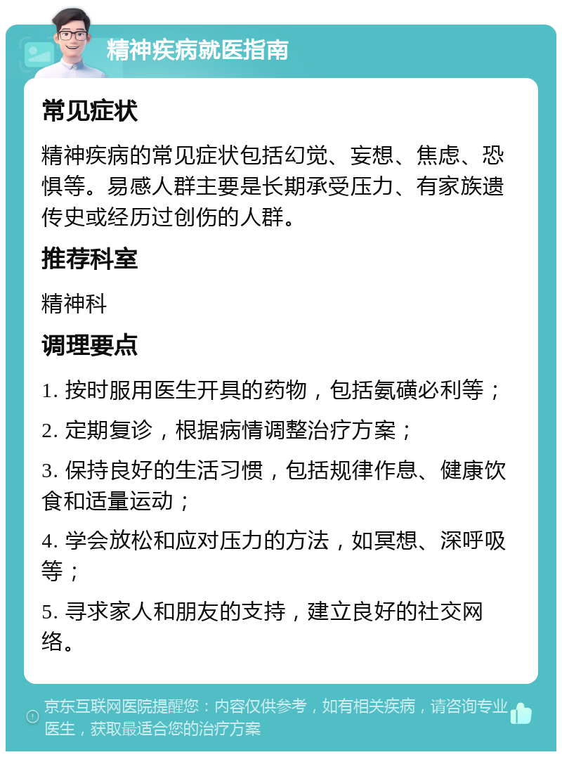 精神疾病就医指南 常见症状 精神疾病的常见症状包括幻觉、妄想、焦虑、恐惧等。易感人群主要是长期承受压力、有家族遗传史或经历过创伤的人群。 推荐科室 精神科 调理要点 1. 按时服用医生开具的药物，包括氨磺必利等； 2. 定期复诊，根据病情调整治疗方案； 3. 保持良好的生活习惯，包括规律作息、健康饮食和适量运动； 4. 学会放松和应对压力的方法，如冥想、深呼吸等； 5. 寻求家人和朋友的支持，建立良好的社交网络。