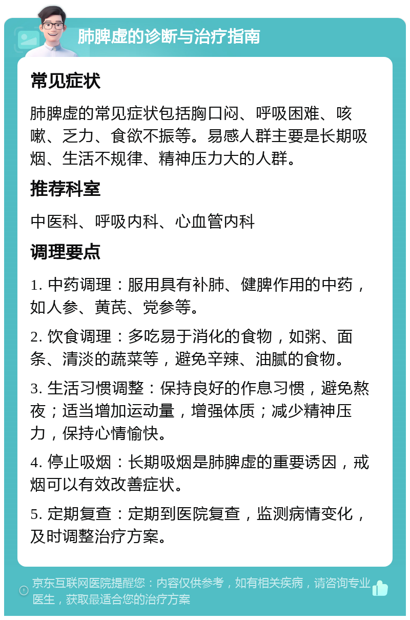 肺脾虚的诊断与治疗指南 常见症状 肺脾虚的常见症状包括胸口闷、呼吸困难、咳嗽、乏力、食欲不振等。易感人群主要是长期吸烟、生活不规律、精神压力大的人群。 推荐科室 中医科、呼吸内科、心血管内科 调理要点 1. 中药调理：服用具有补肺、健脾作用的中药，如人参、黄芪、党参等。 2. 饮食调理：多吃易于消化的食物，如粥、面条、清淡的蔬菜等，避免辛辣、油腻的食物。 3. 生活习惯调整：保持良好的作息习惯，避免熬夜；适当增加运动量，增强体质；减少精神压力，保持心情愉快。 4. 停止吸烟：长期吸烟是肺脾虚的重要诱因，戒烟可以有效改善症状。 5. 定期复查：定期到医院复查，监测病情变化，及时调整治疗方案。