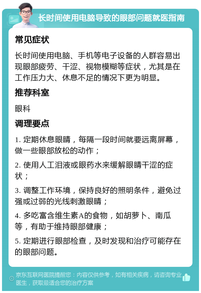 长时间使用电脑导致的眼部问题就医指南 常见症状 长时间使用电脑、手机等电子设备的人群容易出现眼部疲劳、干涩、视物模糊等症状，尤其是在工作压力大、休息不足的情况下更为明显。 推荐科室 眼科 调理要点 1. 定期休息眼睛，每隔一段时间就要远离屏幕，做一些眼部放松的动作； 2. 使用人工泪液或眼药水来缓解眼睛干涩的症状； 3. 调整工作环境，保持良好的照明条件，避免过强或过弱的光线刺激眼睛； 4. 多吃富含维生素A的食物，如胡萝卜、南瓜等，有助于维持眼部健康； 5. 定期进行眼部检查，及时发现和治疗可能存在的眼部问题。