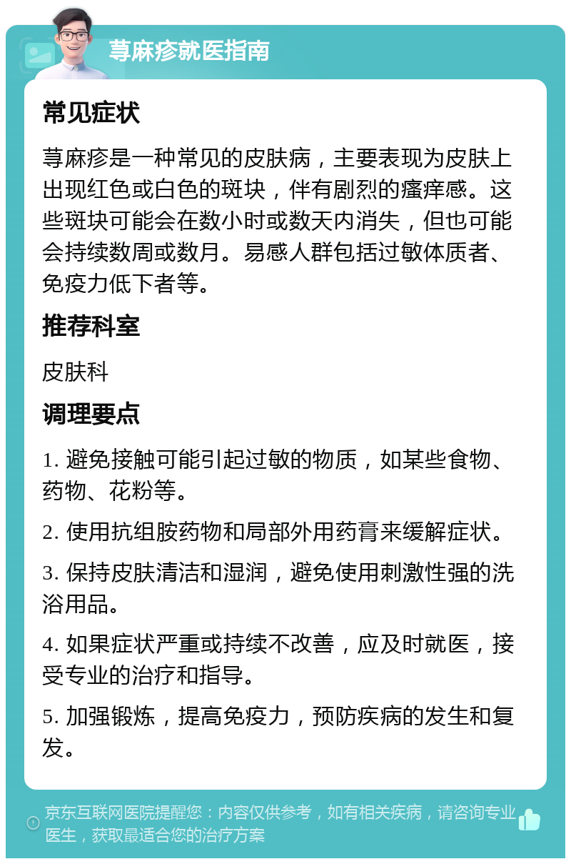 荨麻疹就医指南 常见症状 荨麻疹是一种常见的皮肤病，主要表现为皮肤上出现红色或白色的斑块，伴有剧烈的瘙痒感。这些斑块可能会在数小时或数天内消失，但也可能会持续数周或数月。易感人群包括过敏体质者、免疫力低下者等。 推荐科室 皮肤科 调理要点 1. 避免接触可能引起过敏的物质，如某些食物、药物、花粉等。 2. 使用抗组胺药物和局部外用药膏来缓解症状。 3. 保持皮肤清洁和湿润，避免使用刺激性强的洗浴用品。 4. 如果症状严重或持续不改善，应及时就医，接受专业的治疗和指导。 5. 加强锻炼，提高免疫力，预防疾病的发生和复发。