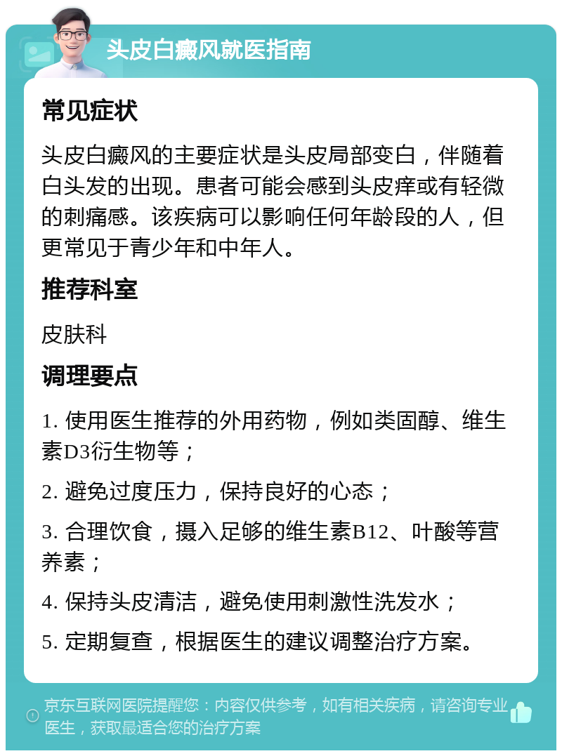 头皮白癜风就医指南 常见症状 头皮白癜风的主要症状是头皮局部变白，伴随着白头发的出现。患者可能会感到头皮痒或有轻微的刺痛感。该疾病可以影响任何年龄段的人，但更常见于青少年和中年人。 推荐科室 皮肤科 调理要点 1. 使用医生推荐的外用药物，例如类固醇、维生素D3衍生物等； 2. 避免过度压力，保持良好的心态； 3. 合理饮食，摄入足够的维生素B12、叶酸等营养素； 4. 保持头皮清洁，避免使用刺激性洗发水； 5. 定期复查，根据医生的建议调整治疗方案。