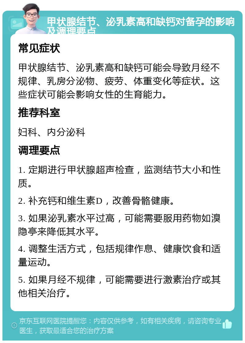 甲状腺结节、泌乳素高和缺钙对备孕的影响及调理要点 常见症状 甲状腺结节、泌乳素高和缺钙可能会导致月经不规律、乳房分泌物、疲劳、体重变化等症状。这些症状可能会影响女性的生育能力。 推荐科室 妇科、内分泌科 调理要点 1. 定期进行甲状腺超声检查，监测结节大小和性质。 2. 补充钙和维生素D，改善骨骼健康。 3. 如果泌乳素水平过高，可能需要服用药物如溴隐亭来降低其水平。 4. 调整生活方式，包括规律作息、健康饮食和适量运动。 5. 如果月经不规律，可能需要进行激素治疗或其他相关治疗。