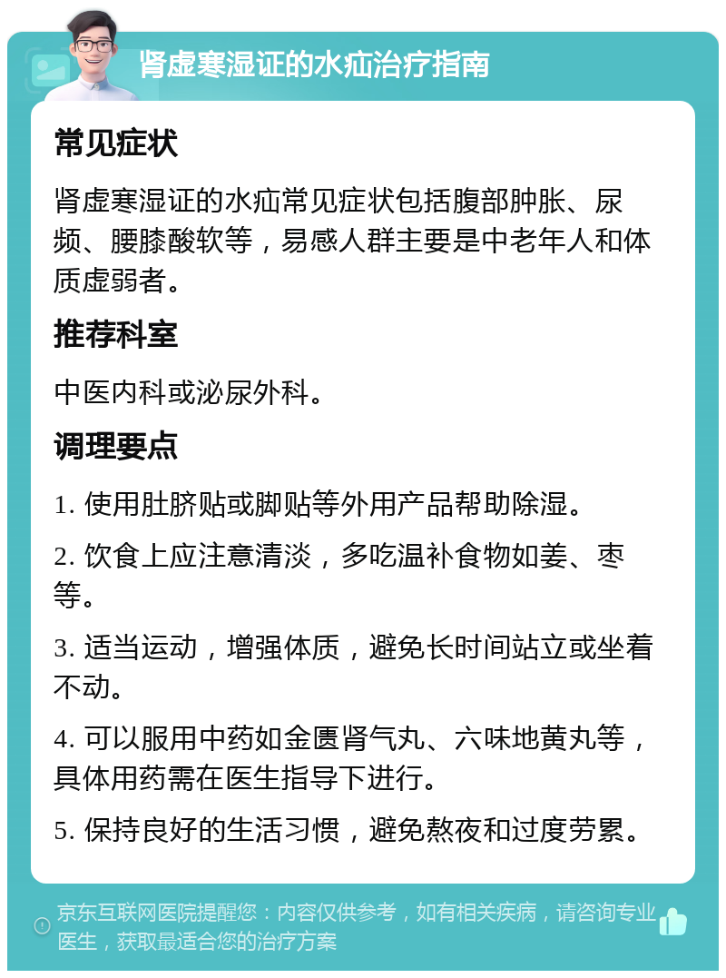 肾虚寒湿证的水疝治疗指南 常见症状 肾虚寒湿证的水疝常见症状包括腹部肿胀、尿频、腰膝酸软等，易感人群主要是中老年人和体质虚弱者。 推荐科室 中医内科或泌尿外科。 调理要点 1. 使用肚脐贴或脚贴等外用产品帮助除湿。 2. 饮食上应注意清淡，多吃温补食物如姜、枣等。 3. 适当运动，增强体质，避免长时间站立或坐着不动。 4. 可以服用中药如金匮肾气丸、六味地黄丸等，具体用药需在医生指导下进行。 5. 保持良好的生活习惯，避免熬夜和过度劳累。