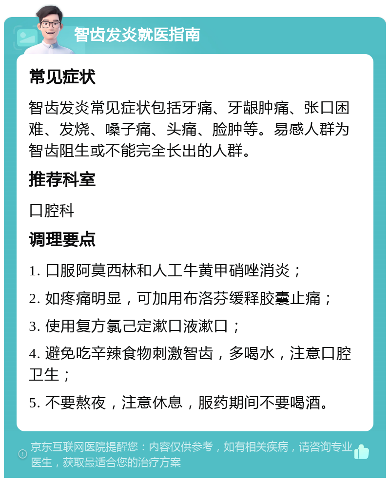 智齿发炎就医指南 常见症状 智齿发炎常见症状包括牙痛、牙龈肿痛、张口困难、发烧、嗓子痛、头痛、脸肿等。易感人群为智齿阻生或不能完全长出的人群。 推荐科室 口腔科 调理要点 1. 口服阿莫西林和人工牛黄甲硝唑消炎； 2. 如疼痛明显，可加用布洛芬缓释胶囊止痛； 3. 使用复方氯己定漱口液漱口； 4. 避免吃辛辣食物刺激智齿，多喝水，注意口腔卫生； 5. 不要熬夜，注意休息，服药期间不要喝酒。