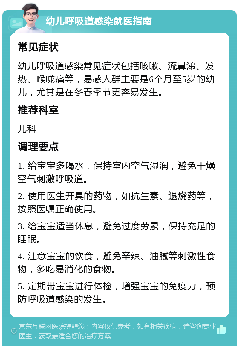 幼儿呼吸道感染就医指南 常见症状 幼儿呼吸道感染常见症状包括咳嗽、流鼻涕、发热、喉咙痛等，易感人群主要是6个月至5岁的幼儿，尤其是在冬春季节更容易发生。 推荐科室 儿科 调理要点 1. 给宝宝多喝水，保持室内空气湿润，避免干燥空气刺激呼吸道。 2. 使用医生开具的药物，如抗生素、退烧药等，按照医嘱正确使用。 3. 给宝宝适当休息，避免过度劳累，保持充足的睡眠。 4. 注意宝宝的饮食，避免辛辣、油腻等刺激性食物，多吃易消化的食物。 5. 定期带宝宝进行体检，增强宝宝的免疫力，预防呼吸道感染的发生。