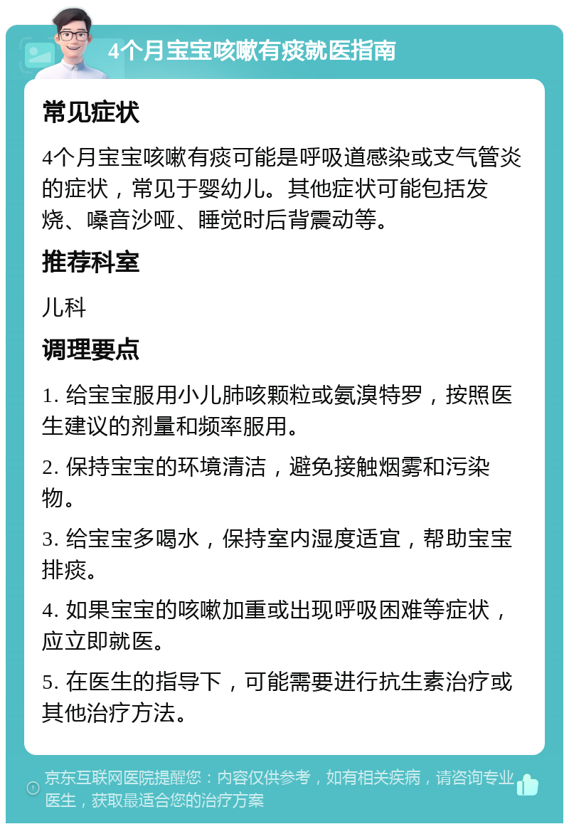 4个月宝宝咳嗽有痰就医指南 常见症状 4个月宝宝咳嗽有痰可能是呼吸道感染或支气管炎的症状，常见于婴幼儿。其他症状可能包括发烧、嗓音沙哑、睡觉时后背震动等。 推荐科室 儿科 调理要点 1. 给宝宝服用小儿肺咳颗粒或氨溴特罗，按照医生建议的剂量和频率服用。 2. 保持宝宝的环境清洁，避免接触烟雾和污染物。 3. 给宝宝多喝水，保持室内湿度适宜，帮助宝宝排痰。 4. 如果宝宝的咳嗽加重或出现呼吸困难等症状，应立即就医。 5. 在医生的指导下，可能需要进行抗生素治疗或其他治疗方法。