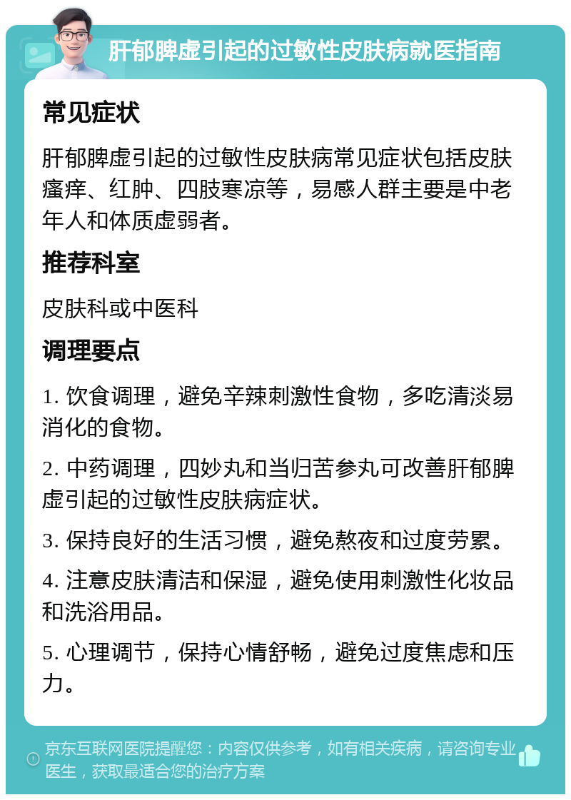 肝郁脾虚引起的过敏性皮肤病就医指南 常见症状 肝郁脾虚引起的过敏性皮肤病常见症状包括皮肤瘙痒、红肿、四肢寒凉等，易感人群主要是中老年人和体质虚弱者。 推荐科室 皮肤科或中医科 调理要点 1. 饮食调理，避免辛辣刺激性食物，多吃清淡易消化的食物。 2. 中药调理，四妙丸和当归苦参丸可改善肝郁脾虚引起的过敏性皮肤病症状。 3. 保持良好的生活习惯，避免熬夜和过度劳累。 4. 注意皮肤清洁和保湿，避免使用刺激性化妆品和洗浴用品。 5. 心理调节，保持心情舒畅，避免过度焦虑和压力。