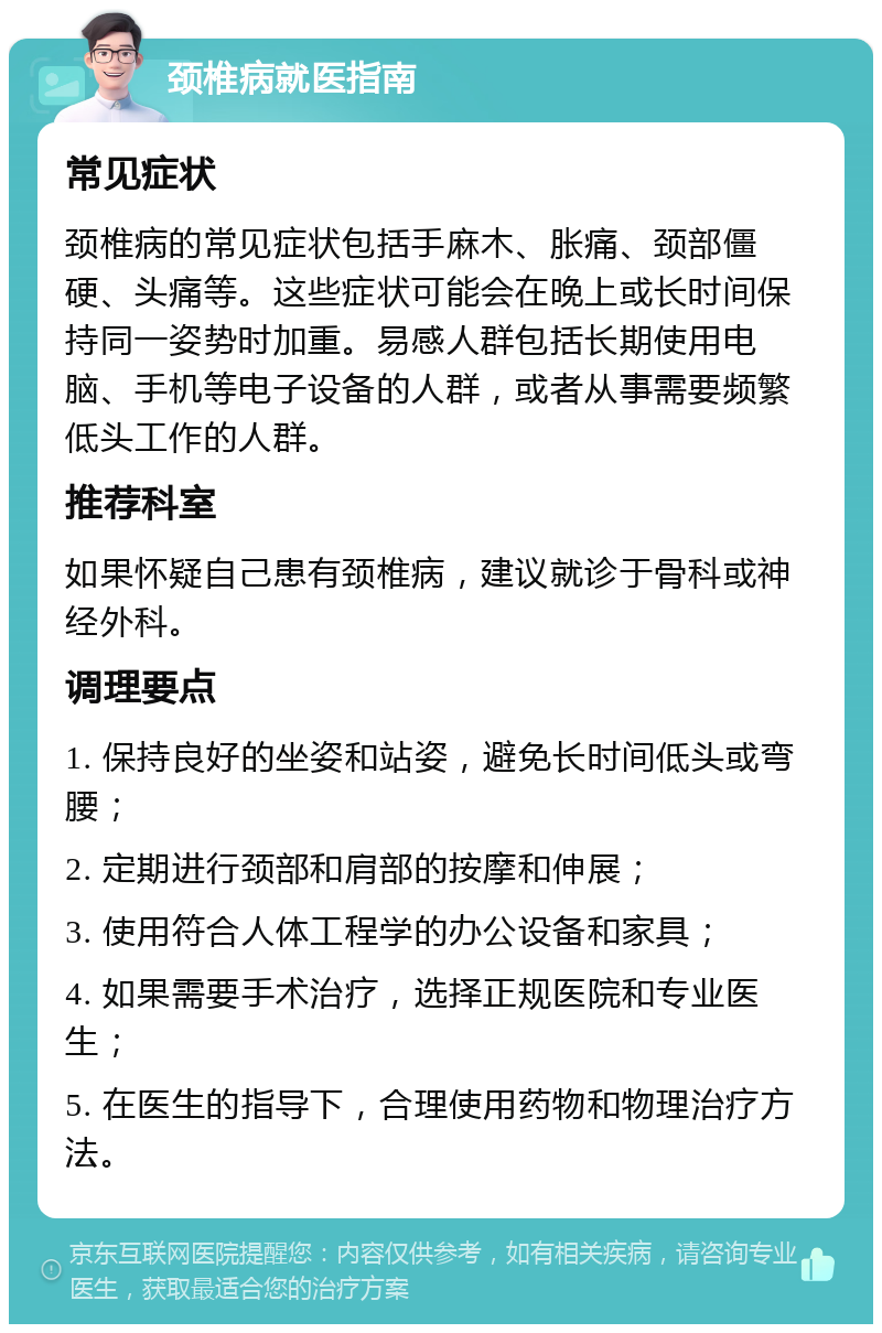 颈椎病就医指南 常见症状 颈椎病的常见症状包括手麻木、胀痛、颈部僵硬、头痛等。这些症状可能会在晚上或长时间保持同一姿势时加重。易感人群包括长期使用电脑、手机等电子设备的人群，或者从事需要频繁低头工作的人群。 推荐科室 如果怀疑自己患有颈椎病，建议就诊于骨科或神经外科。 调理要点 1. 保持良好的坐姿和站姿，避免长时间低头或弯腰； 2. 定期进行颈部和肩部的按摩和伸展； 3. 使用符合人体工程学的办公设备和家具； 4. 如果需要手术治疗，选择正规医院和专业医生； 5. 在医生的指导下，合理使用药物和物理治疗方法。