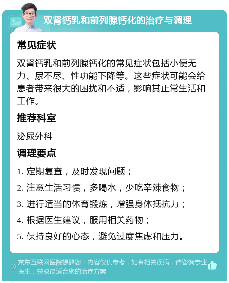 双肾钙乳和前列腺钙化的治疗与调理 常见症状 双肾钙乳和前列腺钙化的常见症状包括小便无力、尿不尽、性功能下降等。这些症状可能会给患者带来很大的困扰和不适，影响其正常生活和工作。 推荐科室 泌尿外科 调理要点 1. 定期复查，及时发现问题； 2. 注意生活习惯，多喝水，少吃辛辣食物； 3. 进行适当的体育锻炼，增强身体抵抗力； 4. 根据医生建议，服用相关药物； 5. 保持良好的心态，避免过度焦虑和压力。