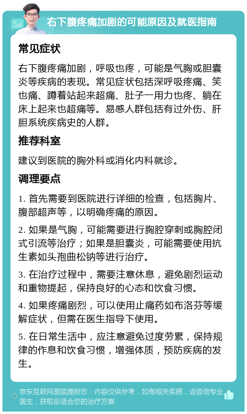 右下腹疼痛加剧的可能原因及就医指南 常见症状 右下腹疼痛加剧，呼吸也疼，可能是气胸或胆囊炎等疾病的表现。常见症状包括深呼吸疼痛、笑也痛、蹲着站起来超痛、肚子一用力也疼、躺在床上起来也超痛等。易感人群包括有过外伤、肝胆系统疾病史的人群。 推荐科室 建议到医院的胸外科或消化内科就诊。 调理要点 1. 首先需要到医院进行详细的检查，包括胸片、腹部超声等，以明确疼痛的原因。 2. 如果是气胸，可能需要进行胸腔穿刺或胸腔闭式引流等治疗；如果是胆囊炎，可能需要使用抗生素如头孢曲松钠等进行治疗。 3. 在治疗过程中，需要注意休息，避免剧烈运动和重物提起，保持良好的心态和饮食习惯。 4. 如果疼痛剧烈，可以使用止痛药如布洛芬等缓解症状，但需在医生指导下使用。 5. 在日常生活中，应注意避免过度劳累，保持规律的作息和饮食习惯，增强体质，预防疾病的发生。