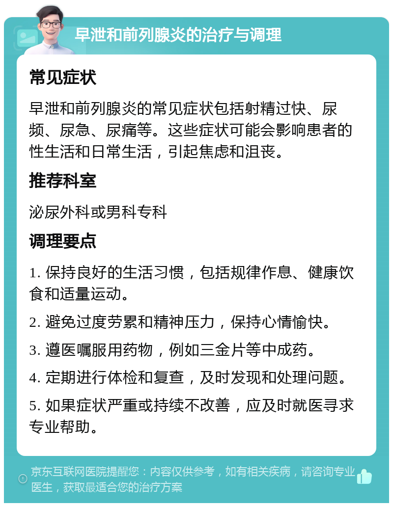 早泄和前列腺炎的治疗与调理 常见症状 早泄和前列腺炎的常见症状包括射精过快、尿频、尿急、尿痛等。这些症状可能会影响患者的性生活和日常生活，引起焦虑和沮丧。 推荐科室 泌尿外科或男科专科 调理要点 1. 保持良好的生活习惯，包括规律作息、健康饮食和适量运动。 2. 避免过度劳累和精神压力，保持心情愉快。 3. 遵医嘱服用药物，例如三金片等中成药。 4. 定期进行体检和复查，及时发现和处理问题。 5. 如果症状严重或持续不改善，应及时就医寻求专业帮助。