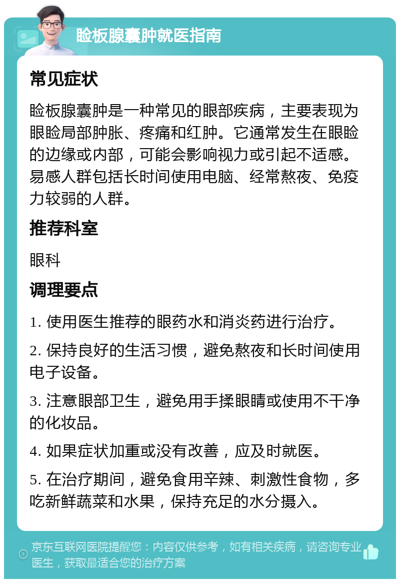 睑板腺囊肿就医指南 常见症状 睑板腺囊肿是一种常见的眼部疾病，主要表现为眼睑局部肿胀、疼痛和红肿。它通常发生在眼睑的边缘或内部，可能会影响视力或引起不适感。易感人群包括长时间使用电脑、经常熬夜、免疫力较弱的人群。 推荐科室 眼科 调理要点 1. 使用医生推荐的眼药水和消炎药进行治疗。 2. 保持良好的生活习惯，避免熬夜和长时间使用电子设备。 3. 注意眼部卫生，避免用手揉眼睛或使用不干净的化妆品。 4. 如果症状加重或没有改善，应及时就医。 5. 在治疗期间，避免食用辛辣、刺激性食物，多吃新鲜蔬菜和水果，保持充足的水分摄入。