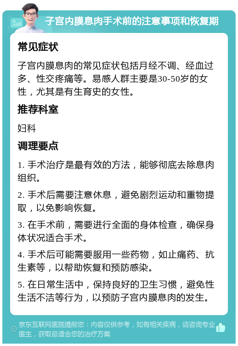 子宫内膜息肉手术前的注意事项和恢复期 常见症状 子宫内膜息肉的常见症状包括月经不调、经血过多、性交疼痛等。易感人群主要是30-50岁的女性，尤其是有生育史的女性。 推荐科室 妇科 调理要点 1. 手术治疗是最有效的方法，能够彻底去除息肉组织。 2. 手术后需要注意休息，避免剧烈运动和重物提取，以免影响恢复。 3. 在手术前，需要进行全面的身体检查，确保身体状况适合手术。 4. 手术后可能需要服用一些药物，如止痛药、抗生素等，以帮助恢复和预防感染。 5. 在日常生活中，保持良好的卫生习惯，避免性生活不洁等行为，以预防子宫内膜息肉的发生。