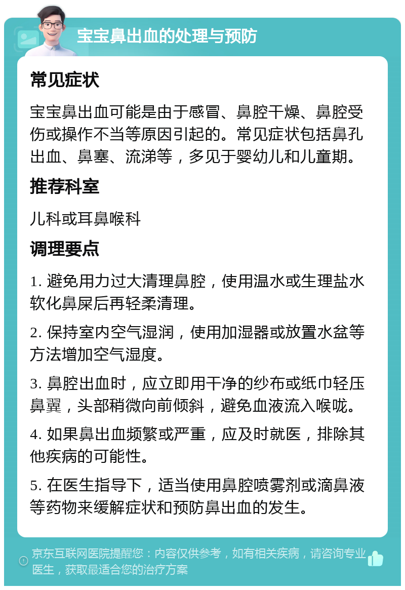 宝宝鼻出血的处理与预防 常见症状 宝宝鼻出血可能是由于感冒、鼻腔干燥、鼻腔受伤或操作不当等原因引起的。常见症状包括鼻孔出血、鼻塞、流涕等，多见于婴幼儿和儿童期。 推荐科室 儿科或耳鼻喉科 调理要点 1. 避免用力过大清理鼻腔，使用温水或生理盐水软化鼻屎后再轻柔清理。 2. 保持室内空气湿润，使用加湿器或放置水盆等方法增加空气湿度。 3. 鼻腔出血时，应立即用干净的纱布或纸巾轻压鼻翼，头部稍微向前倾斜，避免血液流入喉咙。 4. 如果鼻出血频繁或严重，应及时就医，排除其他疾病的可能性。 5. 在医生指导下，适当使用鼻腔喷雾剂或滴鼻液等药物来缓解症状和预防鼻出血的发生。