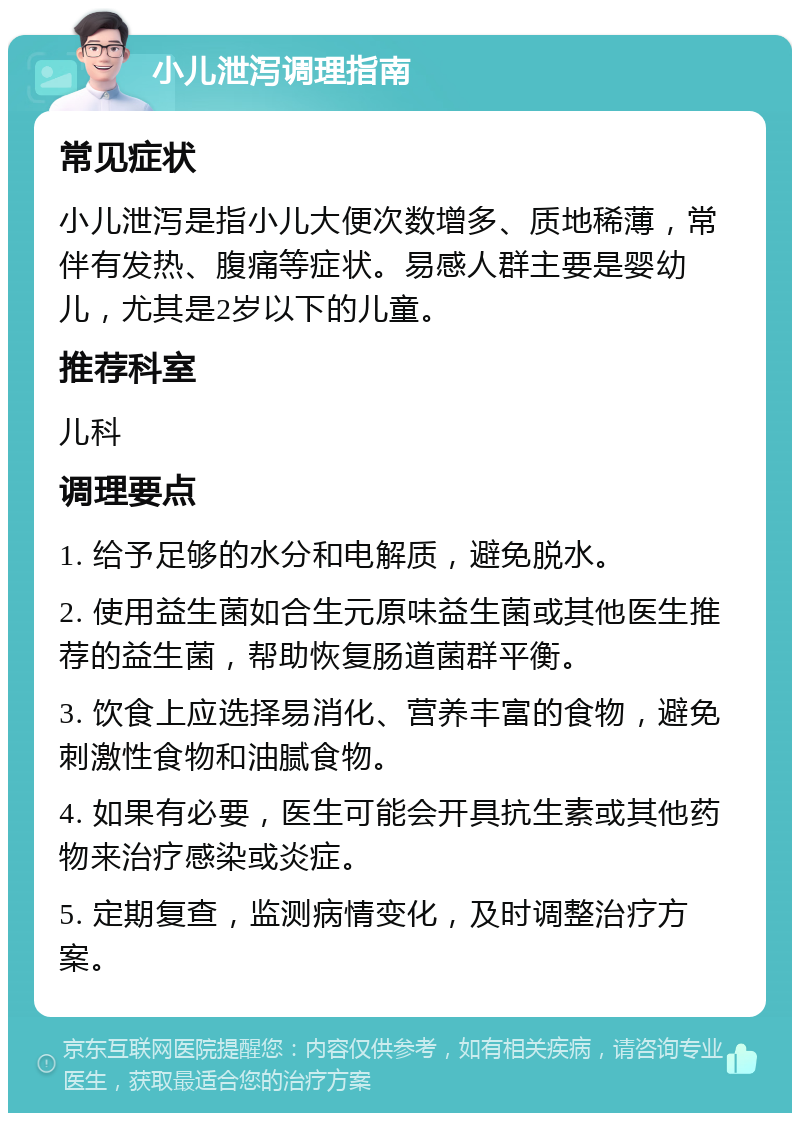 小儿泄泻调理指南 常见症状 小儿泄泻是指小儿大便次数增多、质地稀薄，常伴有发热、腹痛等症状。易感人群主要是婴幼儿，尤其是2岁以下的儿童。 推荐科室 儿科 调理要点 1. 给予足够的水分和电解质，避免脱水。 2. 使用益生菌如合生元原味益生菌或其他医生推荐的益生菌，帮助恢复肠道菌群平衡。 3. 饮食上应选择易消化、营养丰富的食物，避免刺激性食物和油腻食物。 4. 如果有必要，医生可能会开具抗生素或其他药物来治疗感染或炎症。 5. 定期复查，监测病情变化，及时调整治疗方案。