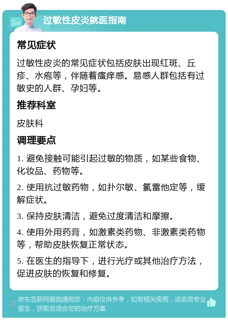 过敏性皮炎就医指南 常见症状 过敏性皮炎的常见症状包括皮肤出现红斑、丘疹、水疱等，伴随着瘙痒感。易感人群包括有过敏史的人群、孕妇等。 推荐科室 皮肤科 调理要点 1. 避免接触可能引起过敏的物质，如某些食物、化妆品、药物等。 2. 使用抗过敏药物，如扑尔敏、氯雷他定等，缓解症状。 3. 保持皮肤清洁，避免过度清洁和摩擦。 4. 使用外用药膏，如激素类药物、非激素类药物等，帮助皮肤恢复正常状态。 5. 在医生的指导下，进行光疗或其他治疗方法，促进皮肤的恢复和修复。