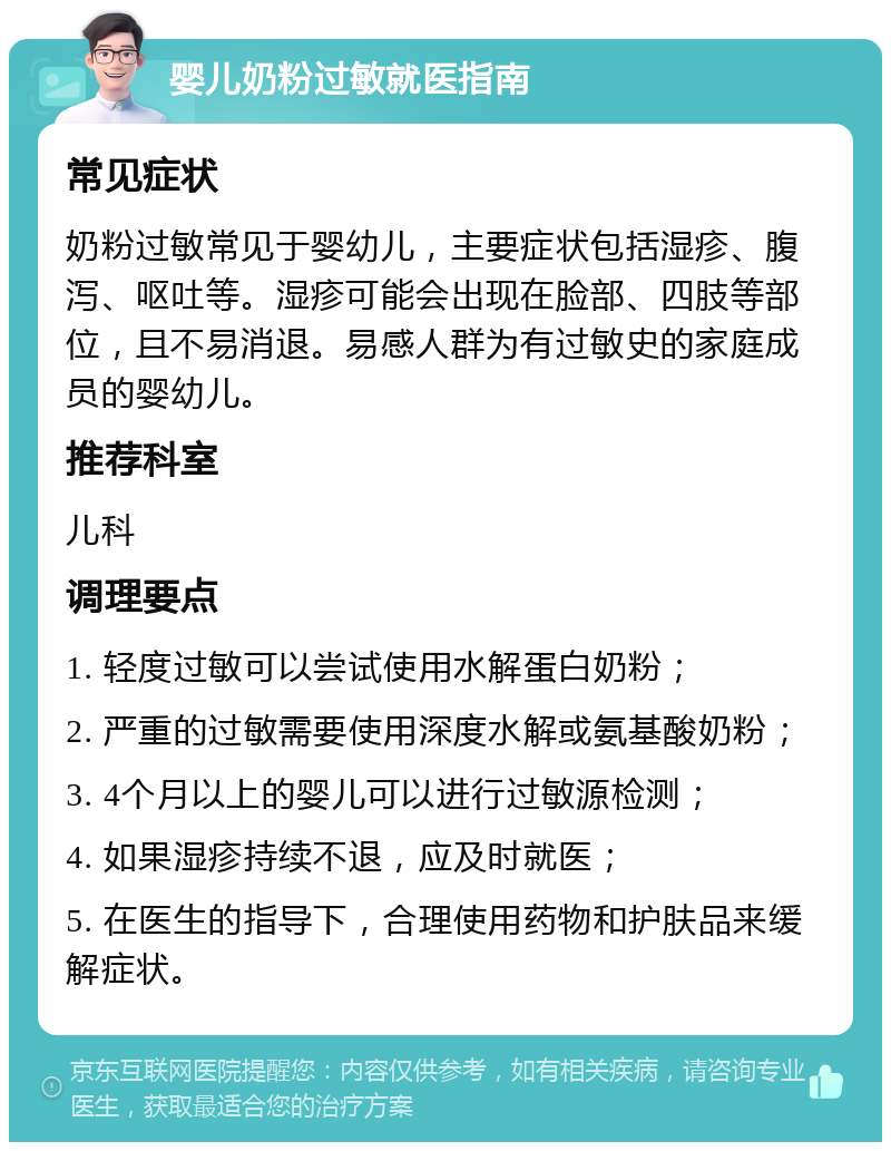 婴儿奶粉过敏就医指南 常见症状 奶粉过敏常见于婴幼儿，主要症状包括湿疹、腹泻、呕吐等。湿疹可能会出现在脸部、四肢等部位，且不易消退。易感人群为有过敏史的家庭成员的婴幼儿。 推荐科室 儿科 调理要点 1. 轻度过敏可以尝试使用水解蛋白奶粉； 2. 严重的过敏需要使用深度水解或氨基酸奶粉； 3. 4个月以上的婴儿可以进行过敏源检测； 4. 如果湿疹持续不退，应及时就医； 5. 在医生的指导下，合理使用药物和护肤品来缓解症状。