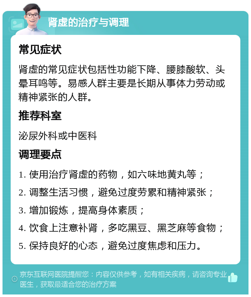 肾虚的治疗与调理 常见症状 肾虚的常见症状包括性功能下降、腰膝酸软、头晕耳鸣等。易感人群主要是长期从事体力劳动或精神紧张的人群。 推荐科室 泌尿外科或中医科 调理要点 1. 使用治疗肾虚的药物，如六味地黄丸等； 2. 调整生活习惯，避免过度劳累和精神紧张； 3. 增加锻炼，提高身体素质； 4. 饮食上注意补肾，多吃黑豆、黑芝麻等食物； 5. 保持良好的心态，避免过度焦虑和压力。