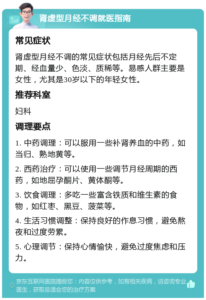 肾虚型月经不调就医指南 常见症状 肾虚型月经不调的常见症状包括月经先后不定期、经血量少、色淡、质稀等。易感人群主要是女性，尤其是30岁以下的年轻女性。 推荐科室 妇科 调理要点 1. 中药调理：可以服用一些补肾养血的中药，如当归、熟地黄等。 2. 西药治疗：可以使用一些调节月经周期的西药，如地屈孕酮片、黄体酮等。 3. 饮食调理：多吃一些富含铁质和维生素的食物，如红枣、黑豆、菠菜等。 4. 生活习惯调整：保持良好的作息习惯，避免熬夜和过度劳累。 5. 心理调节：保持心情愉快，避免过度焦虑和压力。