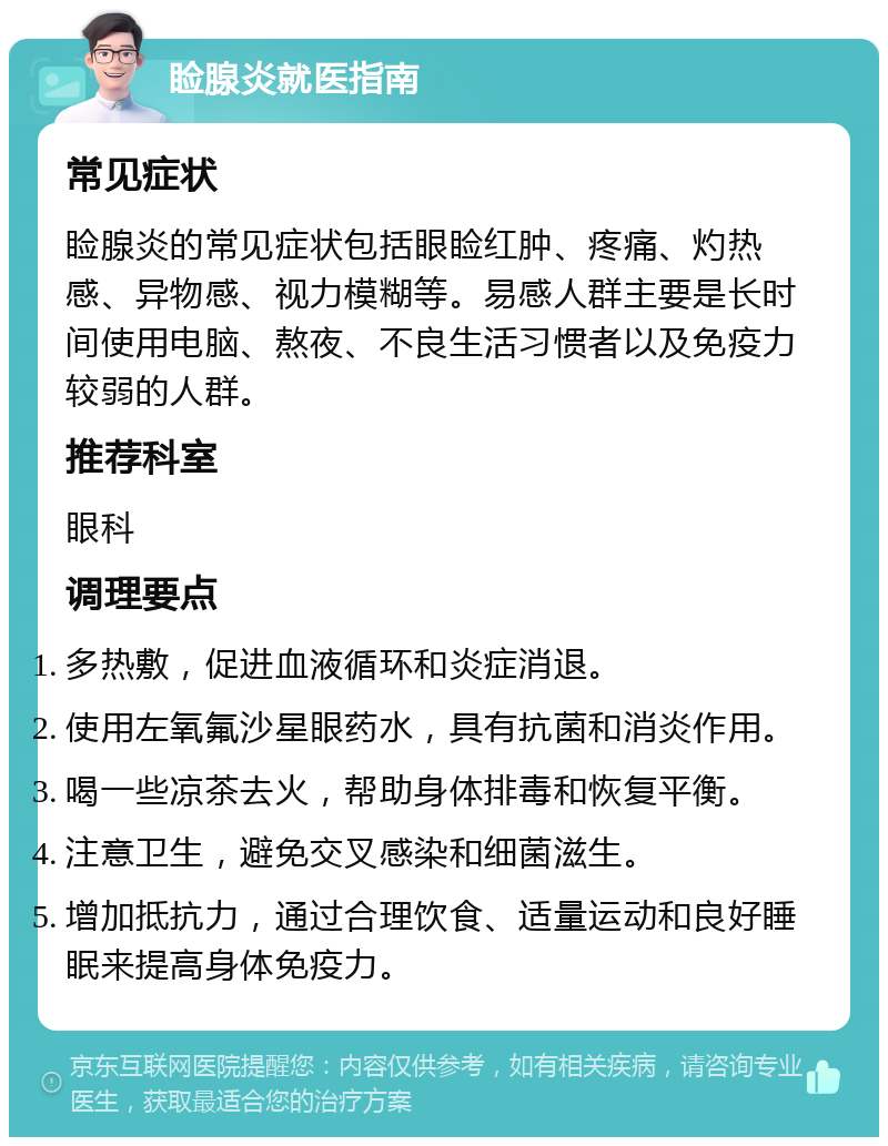 睑腺炎就医指南 常见症状 睑腺炎的常见症状包括眼睑红肿、疼痛、灼热感、异物感、视力模糊等。易感人群主要是长时间使用电脑、熬夜、不良生活习惯者以及免疫力较弱的人群。 推荐科室 眼科 调理要点 多热敷，促进血液循环和炎症消退。 使用左氧氟沙星眼药水，具有抗菌和消炎作用。 喝一些凉茶去火，帮助身体排毒和恢复平衡。 注意卫生，避免交叉感染和细菌滋生。 增加抵抗力，通过合理饮食、适量运动和良好睡眠来提高身体免疫力。