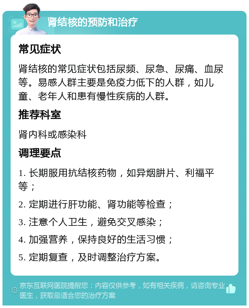 肾结核的预防和治疗 常见症状 肾结核的常见症状包括尿频、尿急、尿痛、血尿等。易感人群主要是免疫力低下的人群，如儿童、老年人和患有慢性疾病的人群。 推荐科室 肾内科或感染科 调理要点 1. 长期服用抗结核药物，如异烟肼片、利福平等； 2. 定期进行肝功能、肾功能等检查； 3. 注意个人卫生，避免交叉感染； 4. 加强营养，保持良好的生活习惯； 5. 定期复查，及时调整治疗方案。