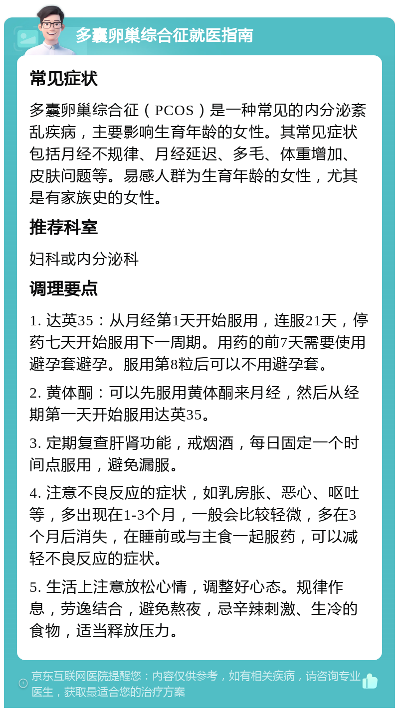 多囊卵巢综合征就医指南 常见症状 多囊卵巢综合征（PCOS）是一种常见的内分泌紊乱疾病，主要影响生育年龄的女性。其常见症状包括月经不规律、月经延迟、多毛、体重增加、皮肤问题等。易感人群为生育年龄的女性，尤其是有家族史的女性。 推荐科室 妇科或内分泌科 调理要点 1. 达英35：从月经第1天开始服用，连服21天，停药七天开始服用下一周期。用药的前7天需要使用避孕套避孕。服用第8粒后可以不用避孕套。 2. 黄体酮：可以先服用黄体酮来月经，然后从经期第一天开始服用达英35。 3. 定期复查肝肾功能，戒烟酒，每日固定一个时间点服用，避免漏服。 4. 注意不良反应的症状，如乳房胀、恶心、呕吐等，多出现在1-3个月，一般会比较轻微，多在3个月后消失，在睡前或与主食一起服药，可以减轻不良反应的症状。 5. 生活上注意放松心情，调整好心态。规律作息，劳逸结合，避免熬夜，忌辛辣刺激、生冷的食物，适当释放压力。