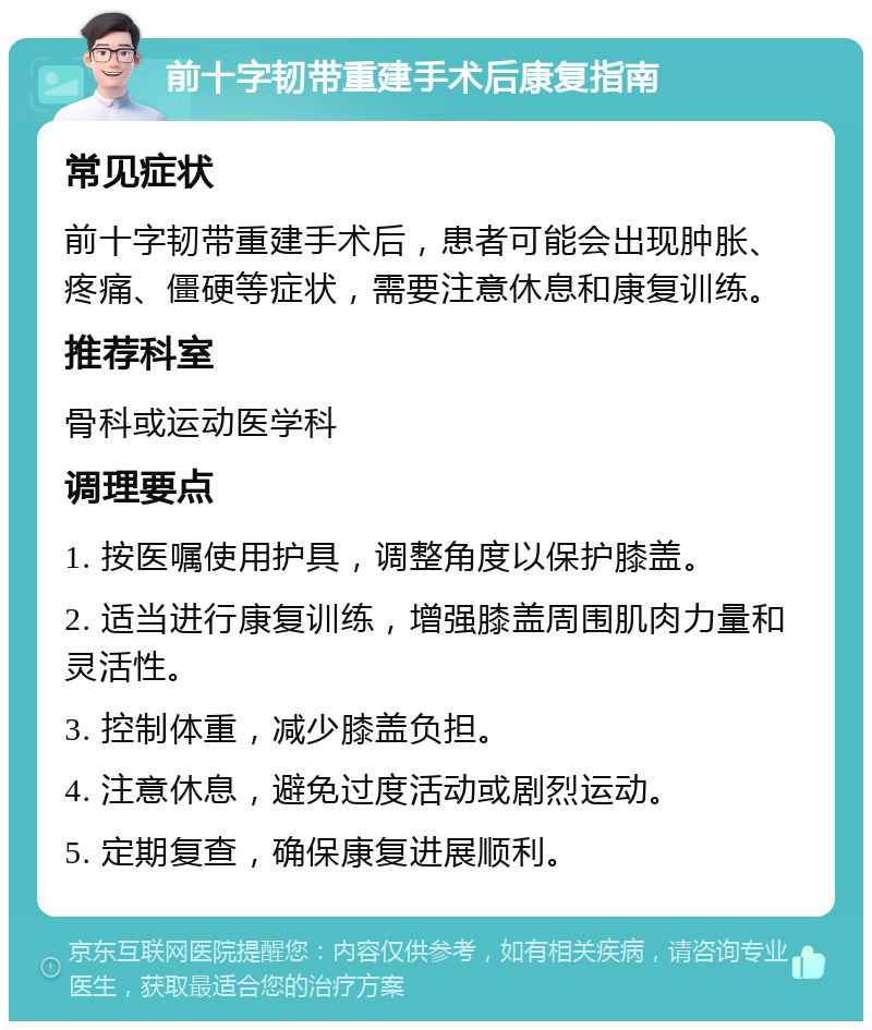 前十字韧带重建手术后康复指南 常见症状 前十字韧带重建手术后，患者可能会出现肿胀、疼痛、僵硬等症状，需要注意休息和康复训练。 推荐科室 骨科或运动医学科 调理要点 1. 按医嘱使用护具，调整角度以保护膝盖。 2. 适当进行康复训练，增强膝盖周围肌肉力量和灵活性。 3. 控制体重，减少膝盖负担。 4. 注意休息，避免过度活动或剧烈运动。 5. 定期复查，确保康复进展顺利。