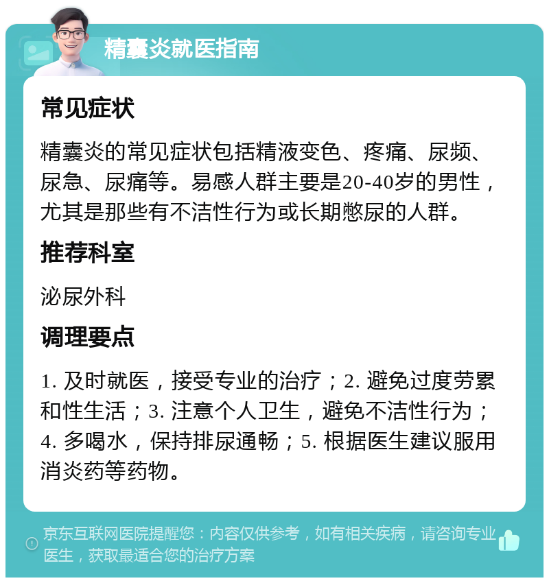 精囊炎就医指南 常见症状 精囊炎的常见症状包括精液变色、疼痛、尿频、尿急、尿痛等。易感人群主要是20-40岁的男性，尤其是那些有不洁性行为或长期憋尿的人群。 推荐科室 泌尿外科 调理要点 1. 及时就医，接受专业的治疗；2. 避免过度劳累和性生活；3. 注意个人卫生，避免不洁性行为；4. 多喝水，保持排尿通畅；5. 根据医生建议服用消炎药等药物。