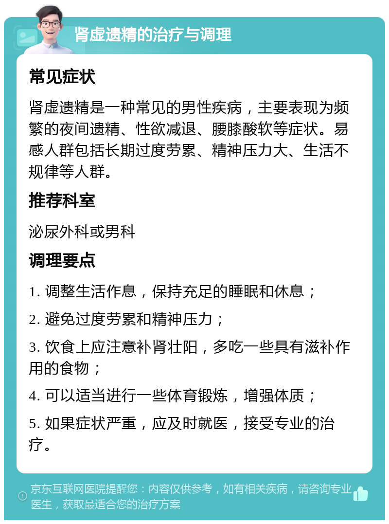 肾虚遗精的治疗与调理 常见症状 肾虚遗精是一种常见的男性疾病，主要表现为频繁的夜间遗精、性欲减退、腰膝酸软等症状。易感人群包括长期过度劳累、精神压力大、生活不规律等人群。 推荐科室 泌尿外科或男科 调理要点 1. 调整生活作息，保持充足的睡眠和休息； 2. 避免过度劳累和精神压力； 3. 饮食上应注意补肾壮阳，多吃一些具有滋补作用的食物； 4. 可以适当进行一些体育锻炼，增强体质； 5. 如果症状严重，应及时就医，接受专业的治疗。