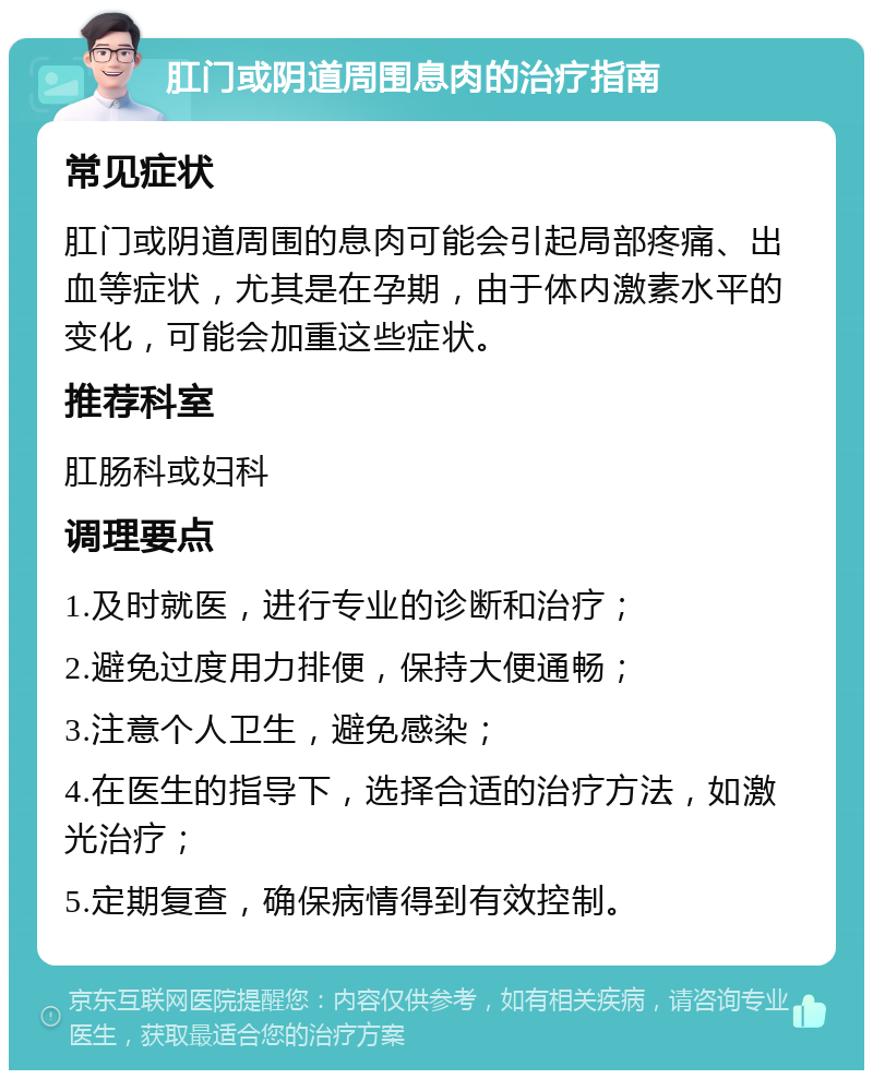 肛门或阴道周围息肉的治疗指南 常见症状 肛门或阴道周围的息肉可能会引起局部疼痛、出血等症状，尤其是在孕期，由于体内激素水平的变化，可能会加重这些症状。 推荐科室 肛肠科或妇科 调理要点 1.及时就医，进行专业的诊断和治疗； 2.避免过度用力排便，保持大便通畅； 3.注意个人卫生，避免感染； 4.在医生的指导下，选择合适的治疗方法，如激光治疗； 5.定期复查，确保病情得到有效控制。