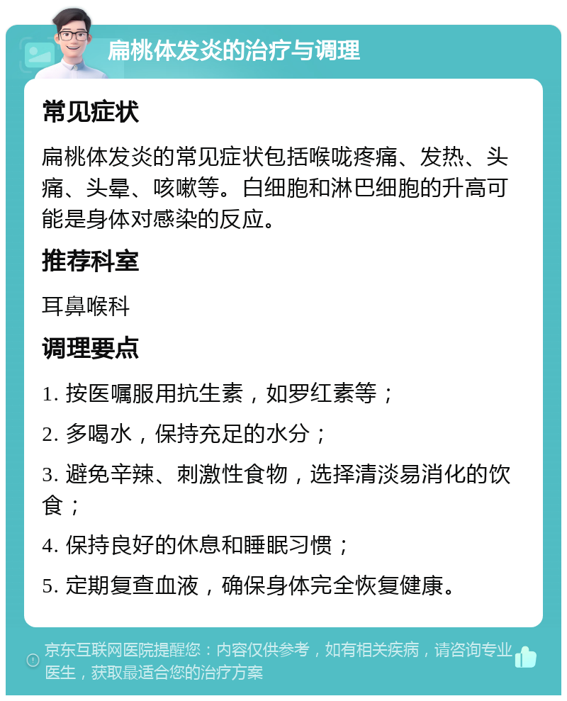 扁桃体发炎的治疗与调理 常见症状 扁桃体发炎的常见症状包括喉咙疼痛、发热、头痛、头晕、咳嗽等。白细胞和淋巴细胞的升高可能是身体对感染的反应。 推荐科室 耳鼻喉科 调理要点 1. 按医嘱服用抗生素，如罗红素等； 2. 多喝水，保持充足的水分； 3. 避免辛辣、刺激性食物，选择清淡易消化的饮食； 4. 保持良好的休息和睡眠习惯； 5. 定期复查血液，确保身体完全恢复健康。