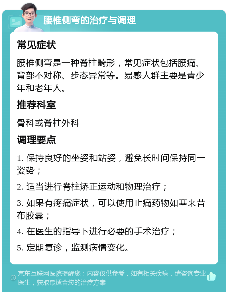 腰椎侧弯的治疗与调理 常见症状 腰椎侧弯是一种脊柱畸形，常见症状包括腰痛、背部不对称、步态异常等。易感人群主要是青少年和老年人。 推荐科室 骨科或脊柱外科 调理要点 1. 保持良好的坐姿和站姿，避免长时间保持同一姿势； 2. 适当进行脊柱矫正运动和物理治疗； 3. 如果有疼痛症状，可以使用止痛药物如塞来昔布胶囊； 4. 在医生的指导下进行必要的手术治疗； 5. 定期复诊，监测病情变化。