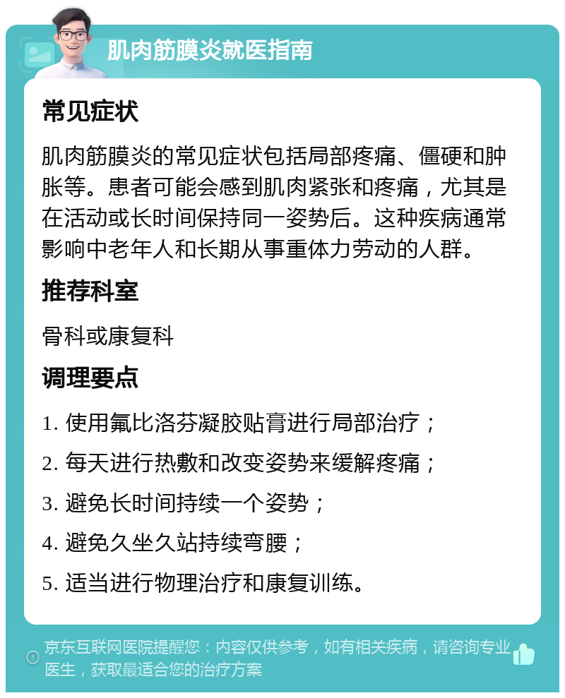 肌肉筋膜炎就医指南 常见症状 肌肉筋膜炎的常见症状包括局部疼痛、僵硬和肿胀等。患者可能会感到肌肉紧张和疼痛，尤其是在活动或长时间保持同一姿势后。这种疾病通常影响中老年人和长期从事重体力劳动的人群。 推荐科室 骨科或康复科 调理要点 1. 使用氟比洛芬凝胶贴膏进行局部治疗； 2. 每天进行热敷和改变姿势来缓解疼痛； 3. 避免长时间持续一个姿势； 4. 避免久坐久站持续弯腰； 5. 适当进行物理治疗和康复训练。