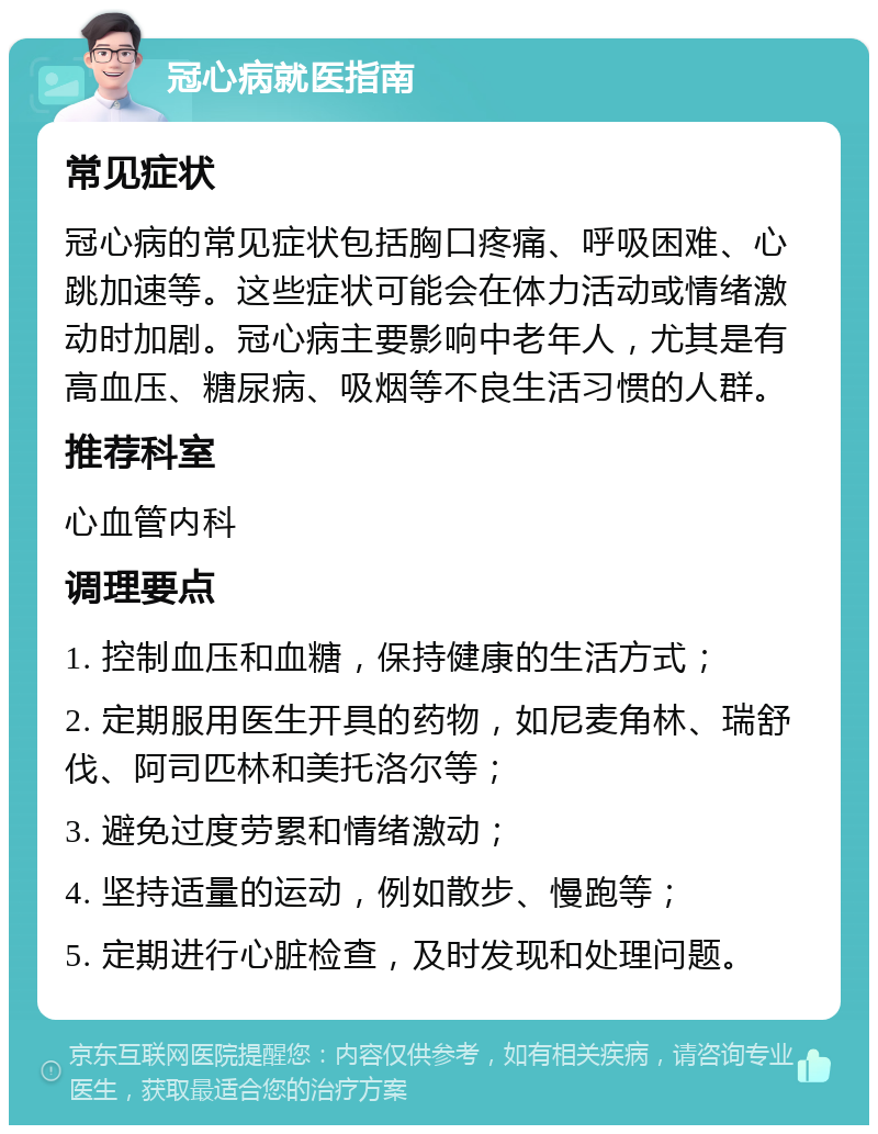 冠心病就医指南 常见症状 冠心病的常见症状包括胸口疼痛、呼吸困难、心跳加速等。这些症状可能会在体力活动或情绪激动时加剧。冠心病主要影响中老年人，尤其是有高血压、糖尿病、吸烟等不良生活习惯的人群。 推荐科室 心血管内科 调理要点 1. 控制血压和血糖，保持健康的生活方式； 2. 定期服用医生开具的药物，如尼麦角林、瑞舒伐、阿司匹林和美托洛尔等； 3. 避免过度劳累和情绪激动； 4. 坚持适量的运动，例如散步、慢跑等； 5. 定期进行心脏检查，及时发现和处理问题。