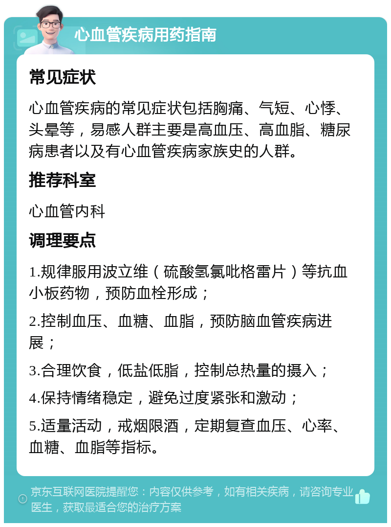 心血管疾病用药指南 常见症状 心血管疾病的常见症状包括胸痛、气短、心悸、头晕等，易感人群主要是高血压、高血脂、糖尿病患者以及有心血管疾病家族史的人群。 推荐科室 心血管内科 调理要点 1.规律服用波立维（硫酸氢氯吡格雷片）等抗血小板药物，预防血栓形成； 2.控制血压、血糖、血脂，预防脑血管疾病进展； 3.合理饮食，低盐低脂，控制总热量的摄入； 4.保持情绪稳定，避免过度紧张和激动； 5.适量活动，戒烟限酒，定期复查血压、心率、血糖、血脂等指标。