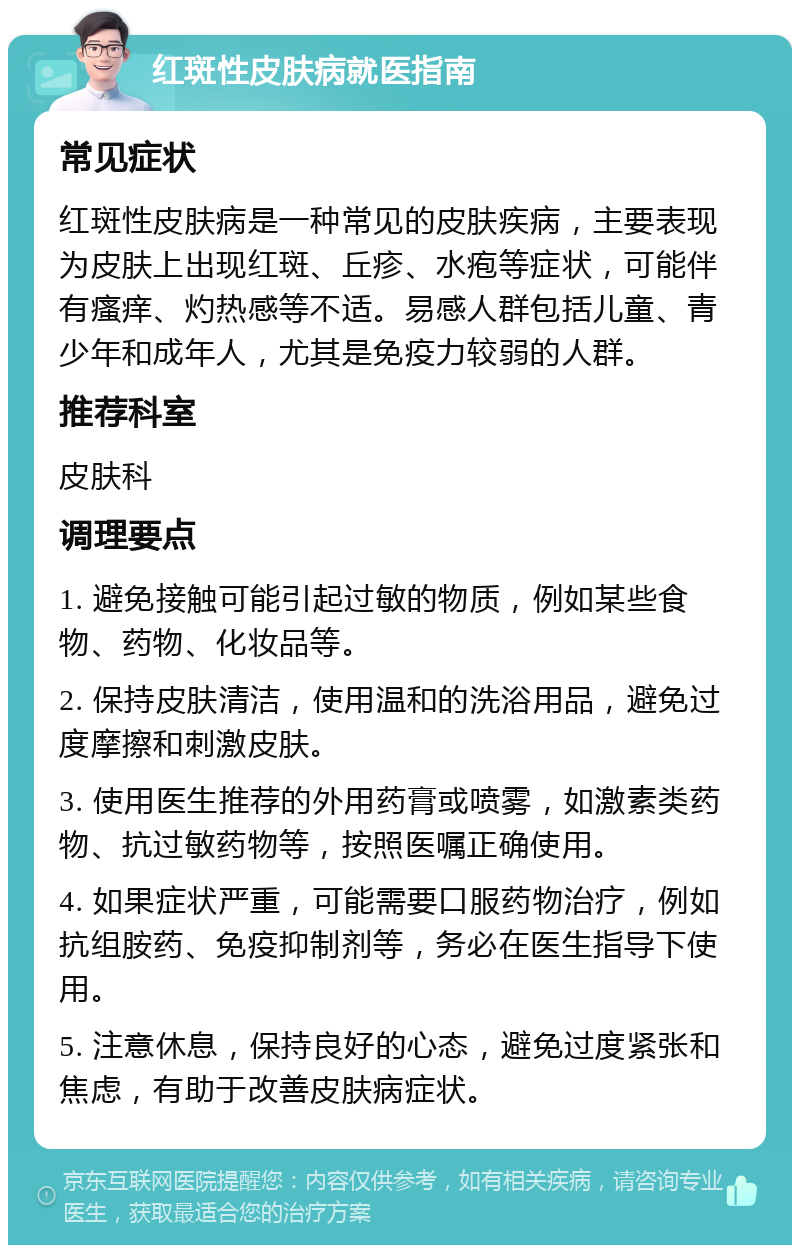 红斑性皮肤病就医指南 常见症状 红斑性皮肤病是一种常见的皮肤疾病，主要表现为皮肤上出现红斑、丘疹、水疱等症状，可能伴有瘙痒、灼热感等不适。易感人群包括儿童、青少年和成年人，尤其是免疫力较弱的人群。 推荐科室 皮肤科 调理要点 1. 避免接触可能引起过敏的物质，例如某些食物、药物、化妆品等。 2. 保持皮肤清洁，使用温和的洗浴用品，避免过度摩擦和刺激皮肤。 3. 使用医生推荐的外用药膏或喷雾，如激素类药物、抗过敏药物等，按照医嘱正确使用。 4. 如果症状严重，可能需要口服药物治疗，例如抗组胺药、免疫抑制剂等，务必在医生指导下使用。 5. 注意休息，保持良好的心态，避免过度紧张和焦虑，有助于改善皮肤病症状。