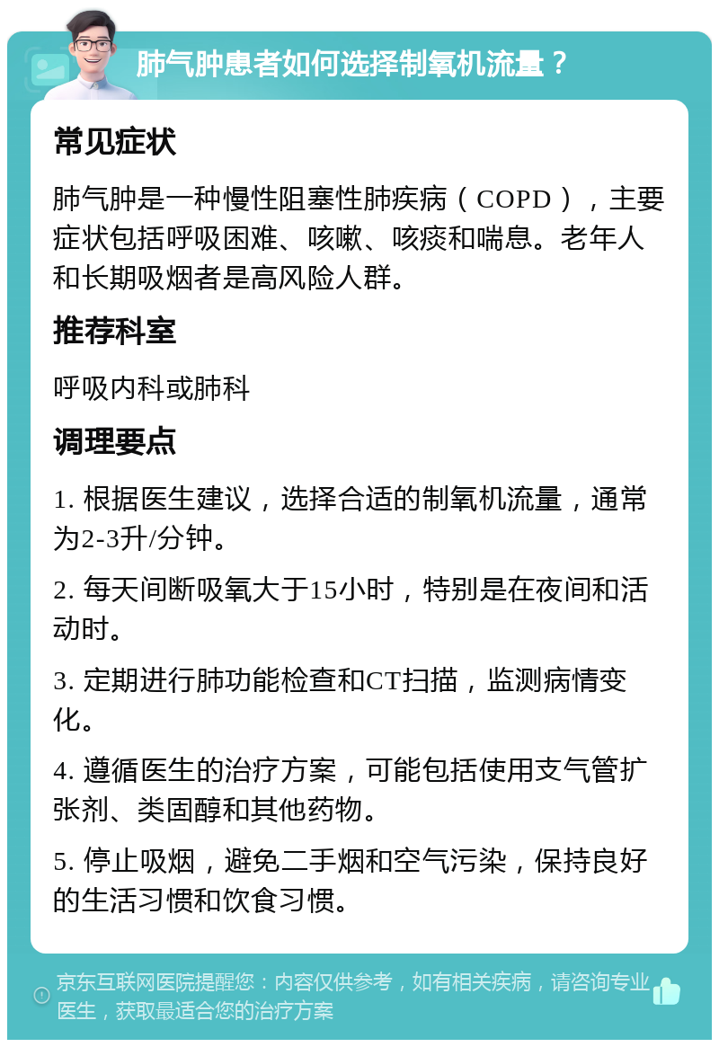 肺气肿患者如何选择制氧机流量？ 常见症状 肺气肿是一种慢性阻塞性肺疾病（COPD），主要症状包括呼吸困难、咳嗽、咳痰和喘息。老年人和长期吸烟者是高风险人群。 推荐科室 呼吸内科或肺科 调理要点 1. 根据医生建议，选择合适的制氧机流量，通常为2-3升/分钟。 2. 每天间断吸氧大于15小时，特别是在夜间和活动时。 3. 定期进行肺功能检查和CT扫描，监测病情变化。 4. 遵循医生的治疗方案，可能包括使用支气管扩张剂、类固醇和其他药物。 5. 停止吸烟，避免二手烟和空气污染，保持良好的生活习惯和饮食习惯。